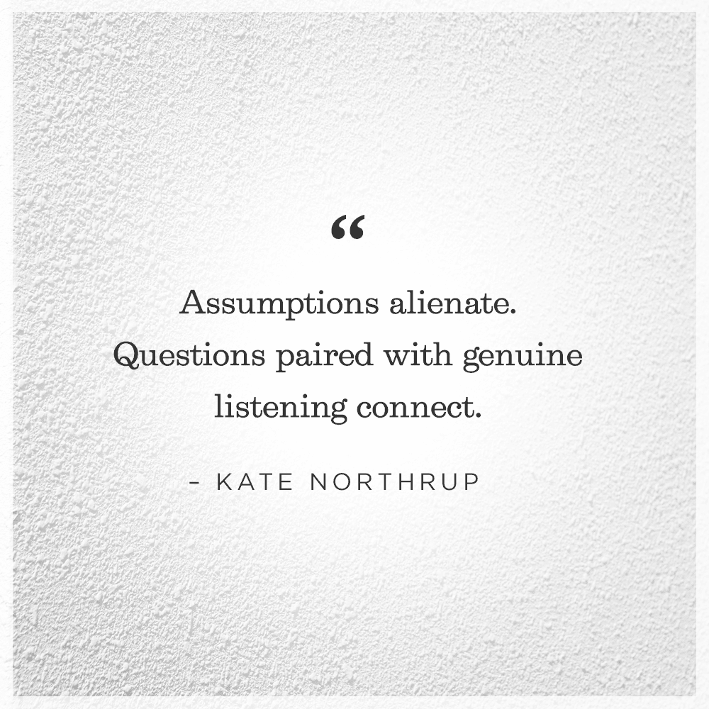 Assumptions alienate. Questions paired with genuine listening connect.